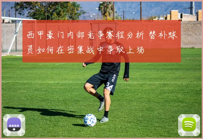 西甲豪门内部竞争赛程分析 替补球员如何在密集战中争取上场