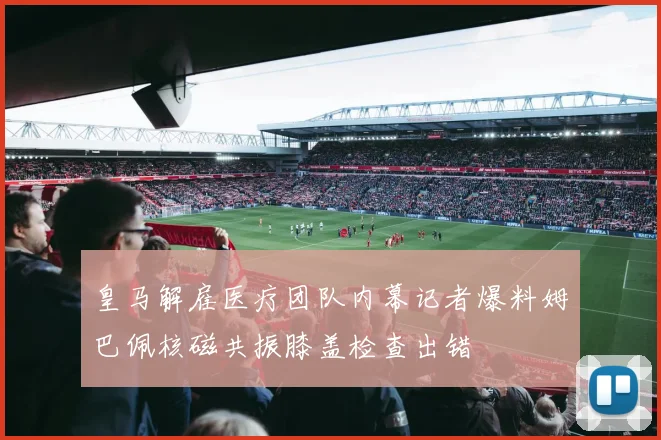 皇马解雇医疗团队内幕记者爆料姆巴佩核磁共振膝盖检查出错