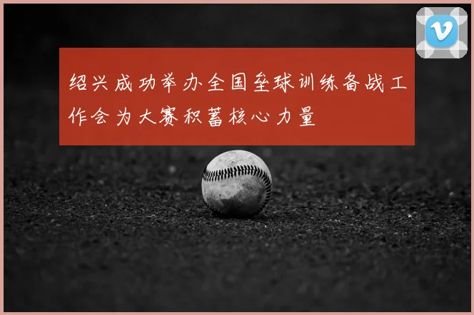 绍兴成功举办全国垒球训练备战工作会为大赛积蓄核心力量
